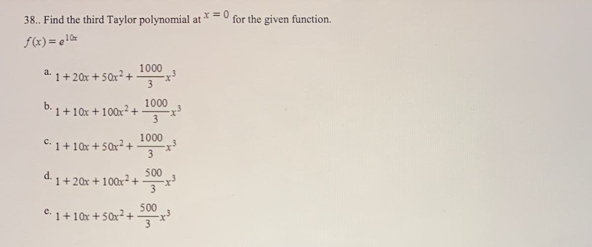 38.. Find the third Taylor polynomial at *=0
for the given function.
f(x)= e!0x
1000
1+20x +50x²+
a.
1000
b. 1 +10x + 100x² +
3
1000
с.
C. 1+10x +50x²+
3
500
1+20x + 100x²+
d.
500
C: 1+ 10x + 5Ox+
3
е.
