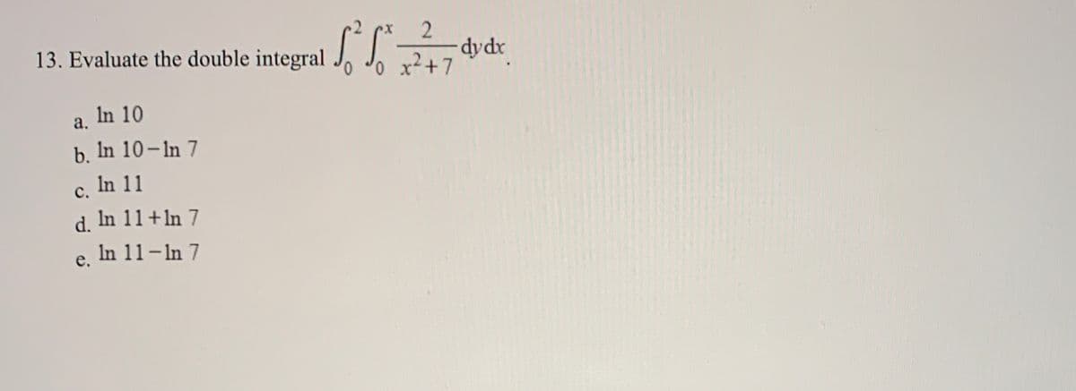 13. Evaluate the double integral
-dydr
o x²+7
0,
In 10
a.
b. In 10-In 7
c, In 11
d. In 11+ln 7
e, In 11-In 7
с.
