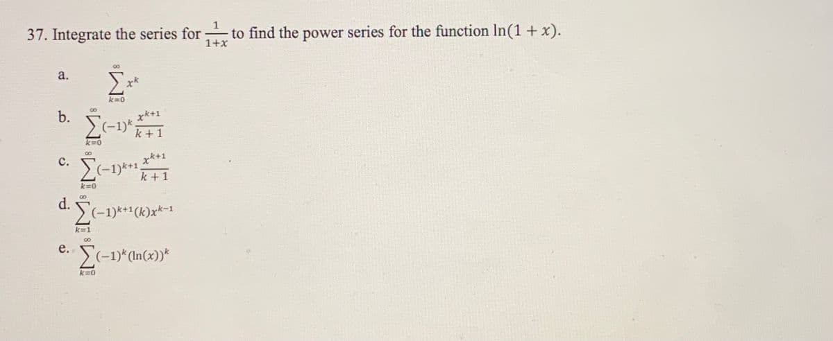 1
37. Integrate the series for
to find the power series for the function In(1 + x).
1+x
a.
k=0
b.
x*+1
(-1)k.
k + 1
k=0
с.
x*+1
(-1)*+1,
k + 1
k=0
d.
. (-1)*+1(k)x*-1
k=1
8.
е.
S(-1)*CIn(x))*
k=0
