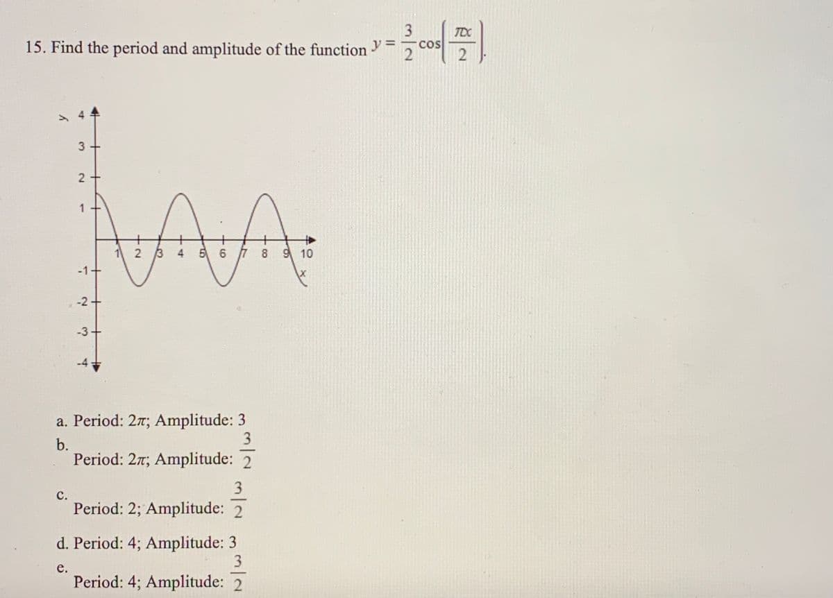 3
TDC
15. Find the period and amplitude of the function
%3D
COS
2
3 +
12 3 4
5 6 7 8 9 10
-1+
-2+
-3
a. Period: 27; Amplitude: 3
3
b.
Period: 27; Amplitude: 2
3
с.
Period: 2; Amplitude: 2
d. Period: 4; Amplitude: 3
3
е.
Period: 4; Amplitude: 2
2.
