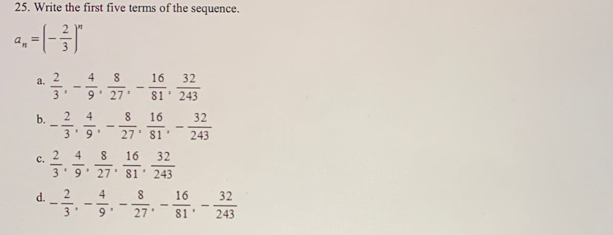 25. Write the first five terms of the sequence.
an
4 8
16
32
a.
3
9.
27
81 243
b.
4
8
16
32
27 81'
243
16
32
с.
27 81' 243
4.
16
32
-
3
9 *
27'
81
243
4,
2/3
2/3
d.
