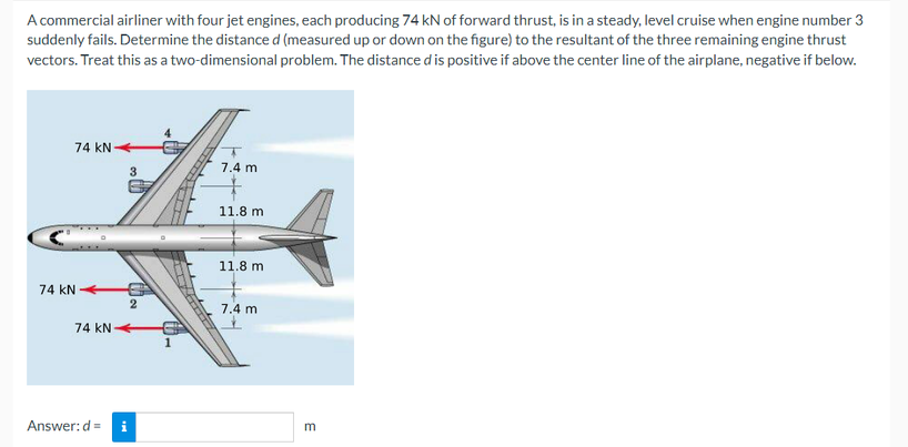 A commercial airliner with four jet engines, each producing 74 kN of forward thrust, is in a steady, level cruise when engine number 3
suddenly fails. Determine the distance d (measured up or down on the figure) to the resultant of the three remaining engine thrust
vectors. Treat this as a two-dimensional problem. The distance d is positive if above the center line of the airplane, negative if below.
74 KN
7.4 m
11.8 m
11.8 m
7.4 m
74 KN
74 KN
Answer: d = i
3
2
1
E