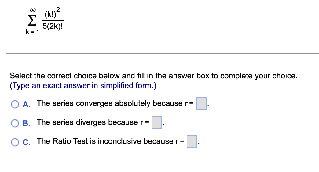 8
Σ
k=1
(k!)²
5(2k)!
Select the correct choice below and fill in the answer box to complete your choice.
(Type an exact answer in simplified form.)
A. The series converges absolutely because r=
B. The series diverges because r =
O c. The Ratio Test is inconclusive because r =
