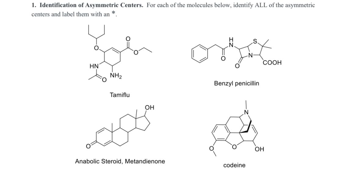 1. Identification of Asymmetric Centers. For each of the molecules below, identify ALL of the asymmetric
centers and label them with an
СООН
HN'
NH2
Benzyl penicillin
Tamiflu
OH
OH
Anabolic Steroid, Metandienone
codeine
