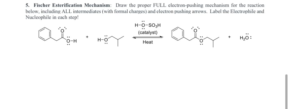5. Fischer Esterification Mechanism: Draw the proper FULL electron-pushing mechanism for the reaction
below, including ALL intermediates (with formal charges) and electron pushing arrows. Label the Electrophile and
Nucleophile in each step!
H-O-SO3H
(catalyst)
H-ö
H20:
Heat

