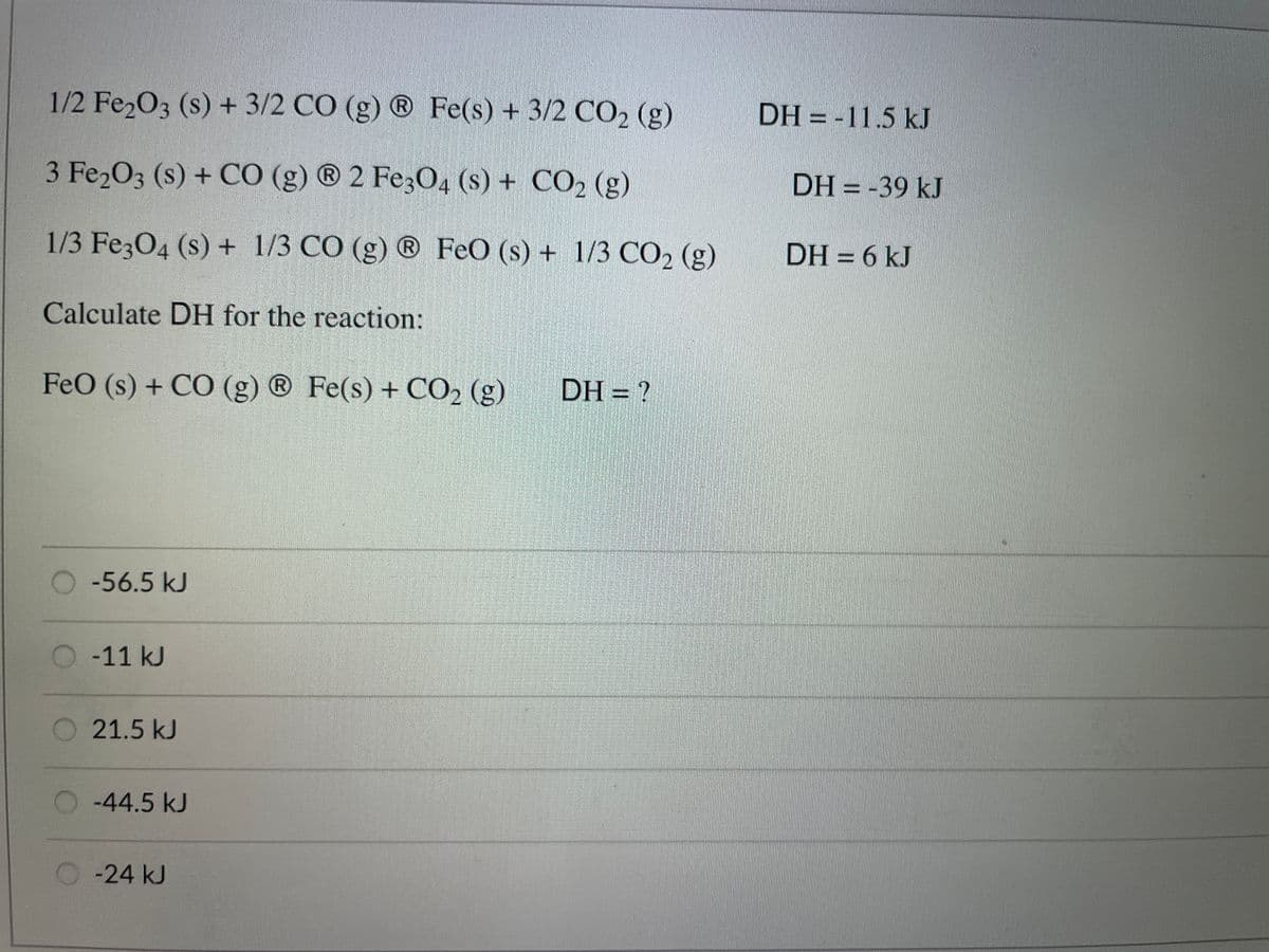 1/2 Fe2O3 (s) + 3/2 CÓ (g) ® Fe(s) + 3/2 CO2 (g)
DH = -11.5 kJ
3 Fe2O3 (s) + CÓ (g) ® 2 Fe304 (s) + CO2 (g)
DH = -39 kJ
1/3 Fe304 (s) + 1/3 CÓ (g) ® FeO (s) + 1/3 CO2 (g)
DH = 6 kJ
Calculate DH for the reaction:
FeO (s) + CO (g) ® Fe(s) + CO2 (g)
DH = ?
R
-56.5 kJ
-11 kJ
O 21.5 kJ
-44.5 kJ
-24 kJ
