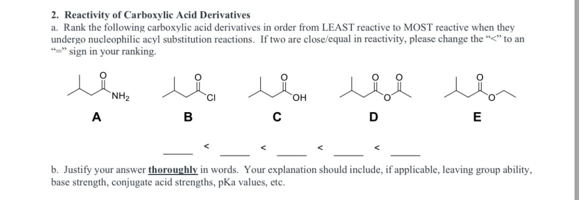 2. Reactivity of Carboxylic Acid Derivatives
a. Rank the following carboxylic acid derivatives in order from LEAST reactive to MOST reactive when they
undergo nucleophilic acyl substitution reactions. If two are close/equal in reactivity, please change the “<" to an
"=" sign in your ranking.
`NH2
`CI
HO,
A
B
C
b. Justify your answer thoroughly in words. Your explanation should include, if applicable, leaving group ability,
base strength, conjugate acid strengths, pKa values, etc.
