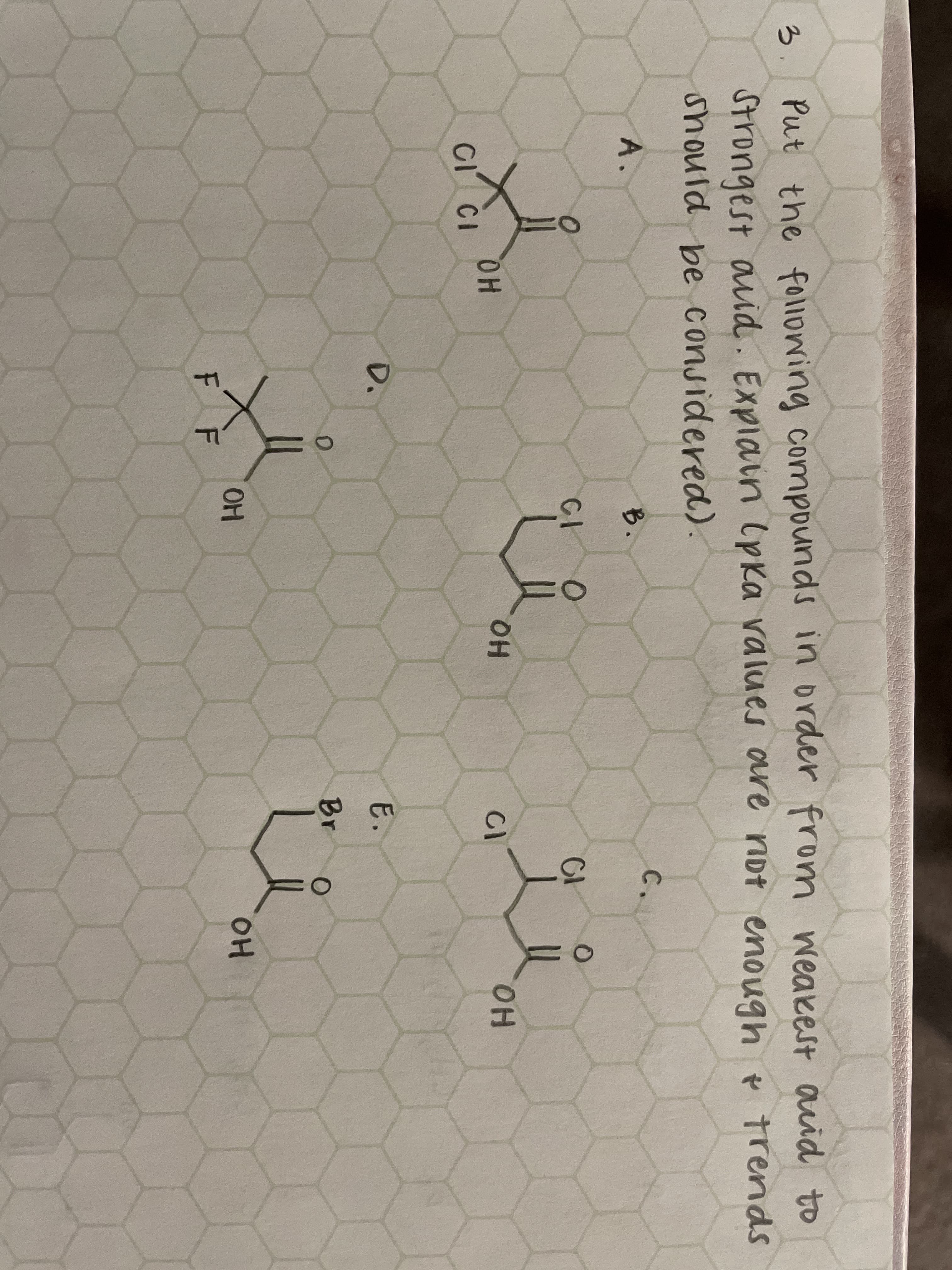 3.
Put the folowing compounds in order fro
m weakest auid to
Strongest auid. Explain (pka values are not enough e trends
should be considered).
A.
B.
C.
CI
OH
HO.
CI CI
CI
HO.
D.
E.
Br
OH
OH
F F
