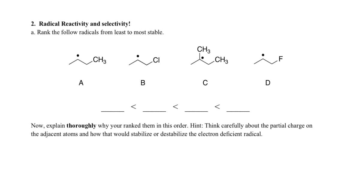 2. Radical Reactivity and selectivity!
a. Rank the follow radicals from least to most stable.
CH3
CH3
CH3
.F
A
В
C
D
Now, explain thoroughly why your ranked them in this order. Hint: Think carefully about the partial charge on
the adjacent atoms and how that would stabilize or destabilize the electron deficient radical.
