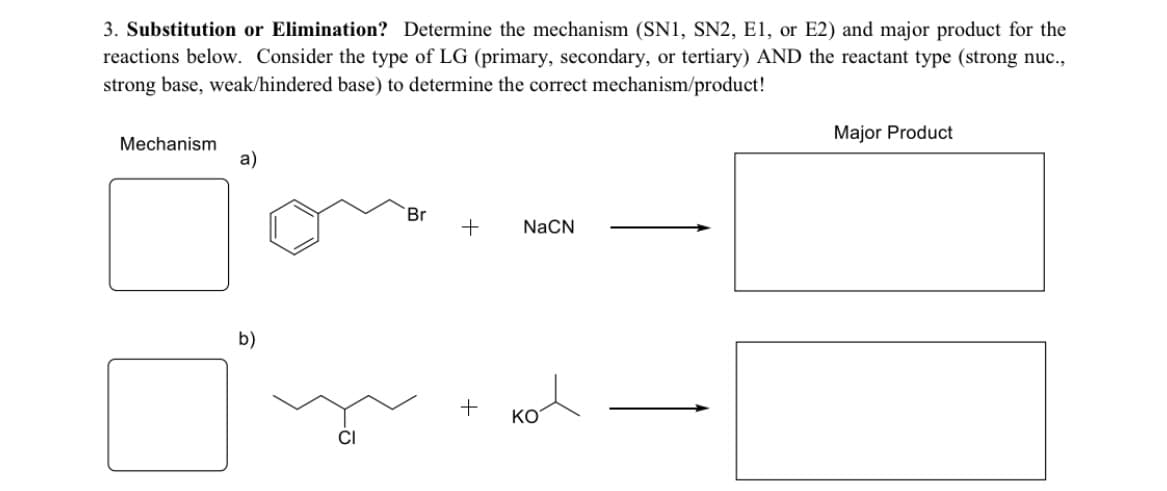 3. Substitution or Elimination? Determine the mechanism (SN1, SN2, E1, or E2) and major product for the
reactions below. Consider the type of LG (primary, secondary, or tertiary) AND the reactant type (strong nuc.,
strong base, weak/hindered base) to determine the correct mechanism/product!
Major Product
Mechanism
a)
Br
NaCN
b)
+
KO
CI
