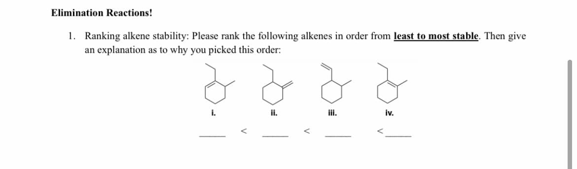 Elimination Reactions!
1. Ranking alkene stability: Please rank the following alkenes in order from least to most stable. Then give
an explanation as to why you picked this order:
i.
ii.
iii.
iv.
