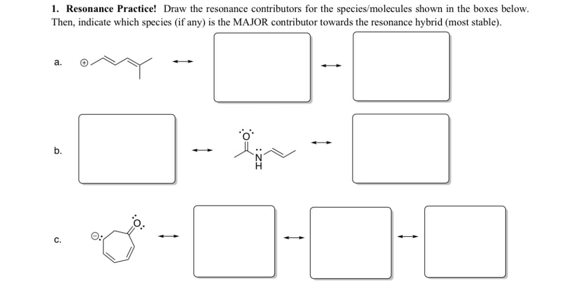 1. Resonance Practice! Draw the resonance contributors for the species/molecules shown in the boxes below.
Then, indicate which species (if any) is the MAJOR contributor towards the resonance hybrid (most stable).
a.
b.
c.
