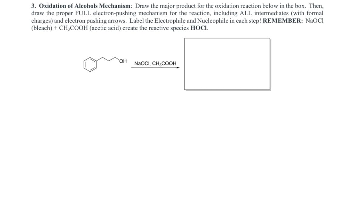 3. Oxidation of Alcohols Mechanism: Draw the major product for the oxidation reaction below in the box. Then,
draw the proper FULL electron-pushing mechanism for the reaction, including ALL intermediates (with formal
charges) and electron pushing arrows. Label the Electrophile and Nucleophile in each step! REMEMBER: NaOC1
(bleach) + CH3COOH (acetic acid) create the reactive species HOCI.
NaOCI, CH3COOH
