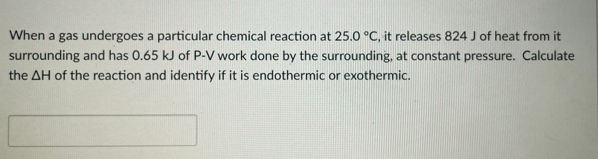 When a gas undergoes a particular chemical reaction at 25.0 °C, it releases 824 J of heat from it
surrounding and has 0.65 kJ of P-V work done by the surrounding, at constant pressure. Calculate
the AH of the reaction and identify if it is endothermic or exothermic.
