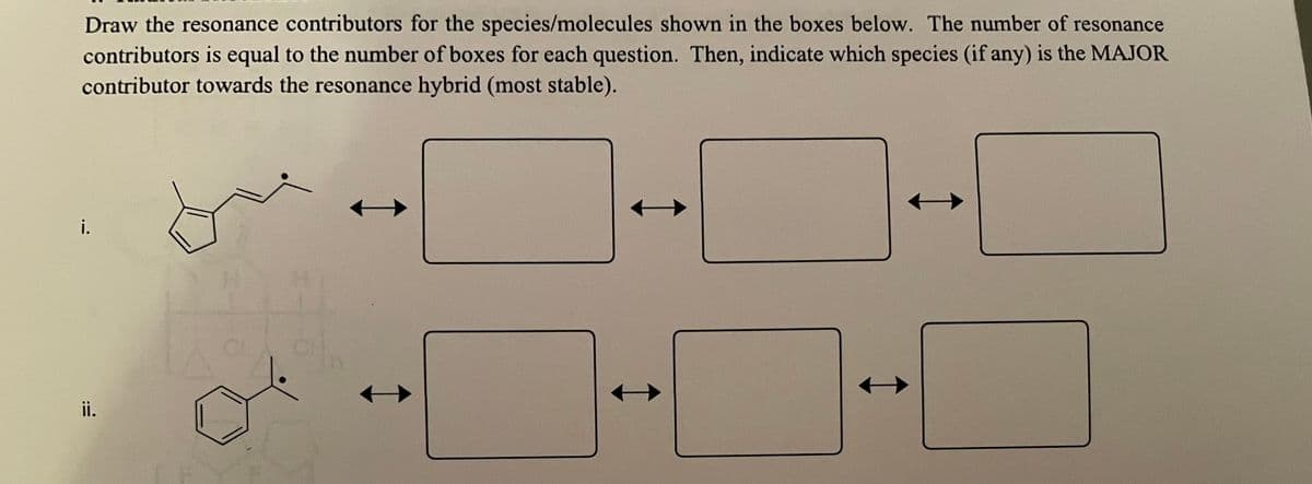 Draw the resonance contributors for the species/molecules shown in the boxes below. The number of resonance
contributors is equal to the number of boxes for each question. Then, indicate which species (if any) is the MAJOR
contributor towards the resonance hybrid (most stable).
i.
ii.
