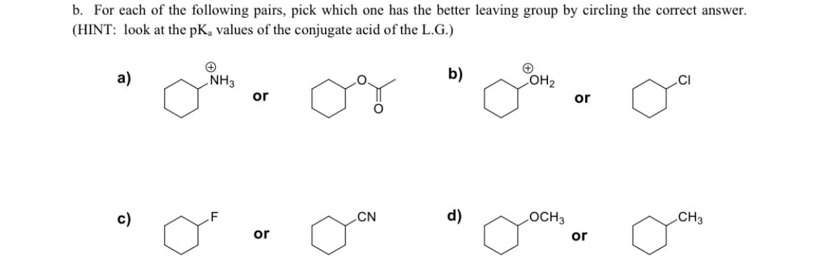 b. For each of the following pairs, pick which one has the better leaving group by circling the correct answer.
(HINT: look at the pK, values of the conjugate acid of the L.G.)
b)
COH2
NH3
or
.CI
or
с)
.F
CN
d)
LOCH3
.CH3
or
or
