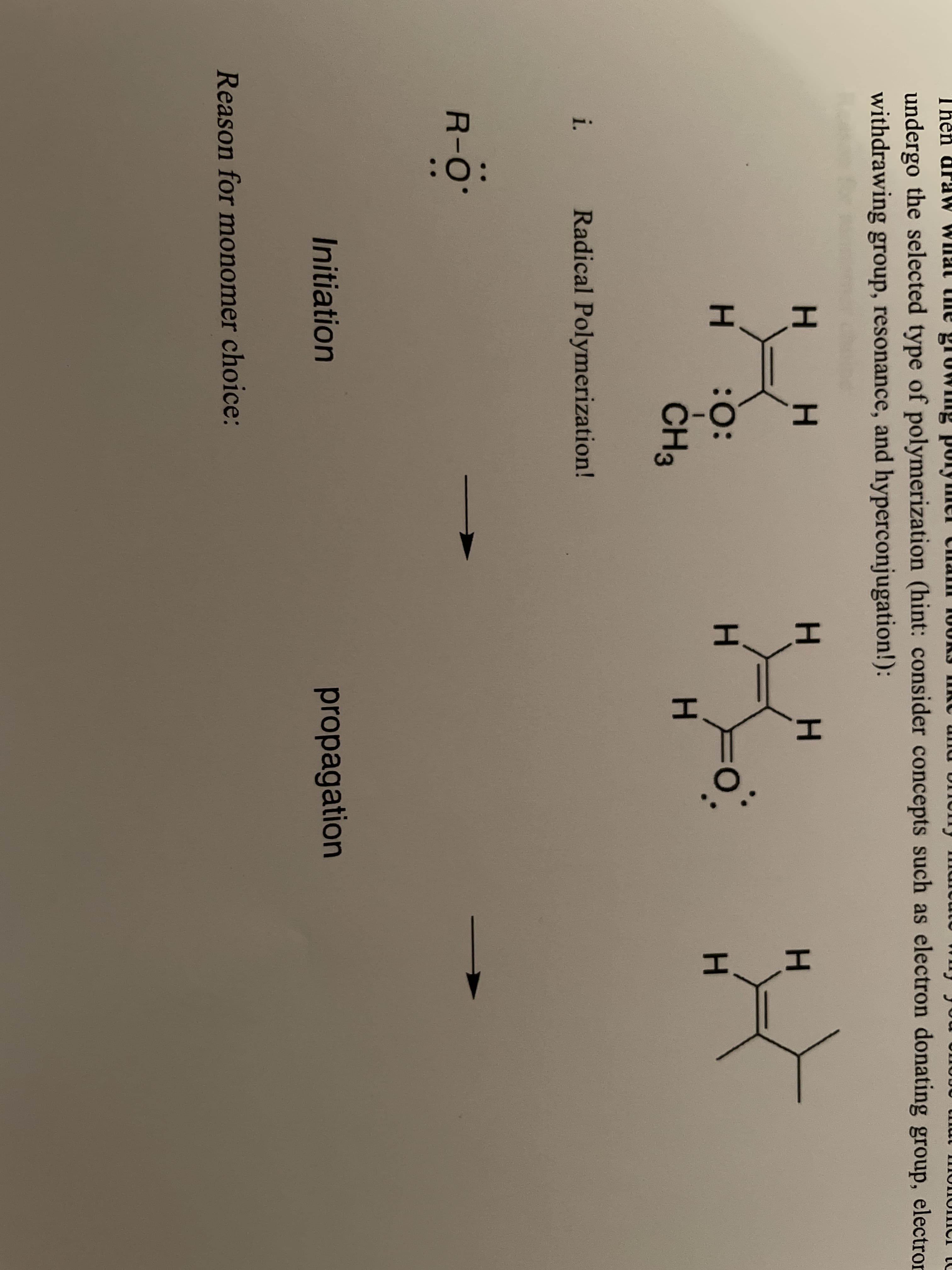 undergo the selected type of polymerization (hint: consider concepts such as electron donating group, electron
withdrawing group, resonance, and hyperconjugation!):
H.
H : :
H.
ČH3
i.
Radical Polymerization!
R-O
Initiation
propagation
Reason for monomer choice:
