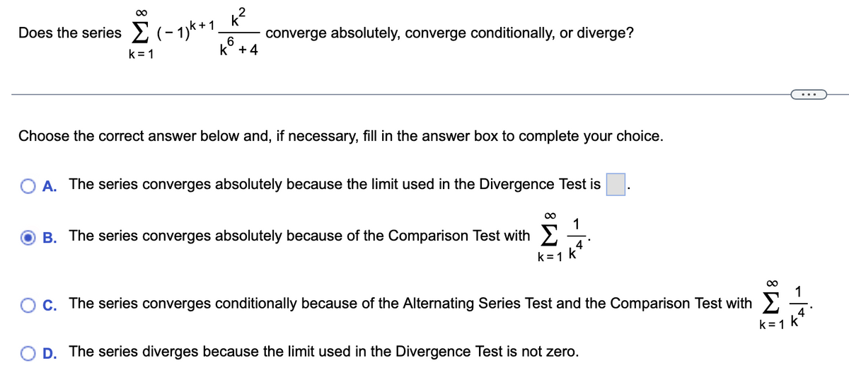 k²
Does the series (-1)k +1. converge absolutely, converge conditionally, or diverge?
6
k +4
k=1
Choose the correct answer below and, if necessary, fill in the answer box to complete your choice.
A. The series converges absolutely because the limit used in the Divergence Test is
1
B. The series converges absolutely because of the Comparison Test with
k = 1 k
4
C. The series converges conditionally because of the Alternating Series Test and the Comparison Test with
O D. The series diverges because the limit used in the Divergence Test is not zero.
IM8
TA! -
k=1 k