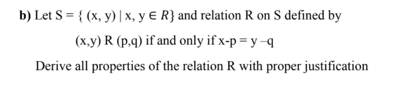 b) Let S = { (x, y) | x, y E R} and relation R on S defined by
(x,y) R (p,q) if and only if x-p = y–q
Derive all properties of the relation R with proper justification

