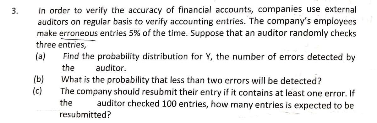 In order to verify the accuracy of financial accounts, companies use external
auditors on regular basis to verify accounting entries. The company's employees
make erroneous entries 5% of the time. Suppose that an auditor randomly checks
three entries,
3.
(a)
Find the probability distribution for Y, the number of errors detected by
the
auditor.
(b)
(c)
What is the probability that less than two errors will be detected?
The company should resubmit their entry if it contains at least one error. If
auditor checked 100 entries, how many entries is expected to be
the
resubmitted?
