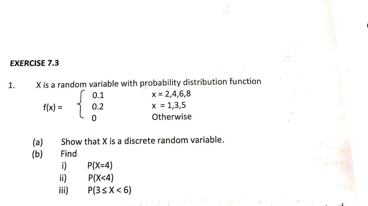 EXERCISE 7.3
X is a random variable with probability distribution function
x = 2,4,6,8
x = 1,3,5
Otherwise
1.
{}
0.1
f(x) =
0.2
%3D
Show that X is a discrete random variable.
(a)
(b)
Find
i)
P(X=4)
ii)
P(X<4)
P(3sX< 6)
iii)
