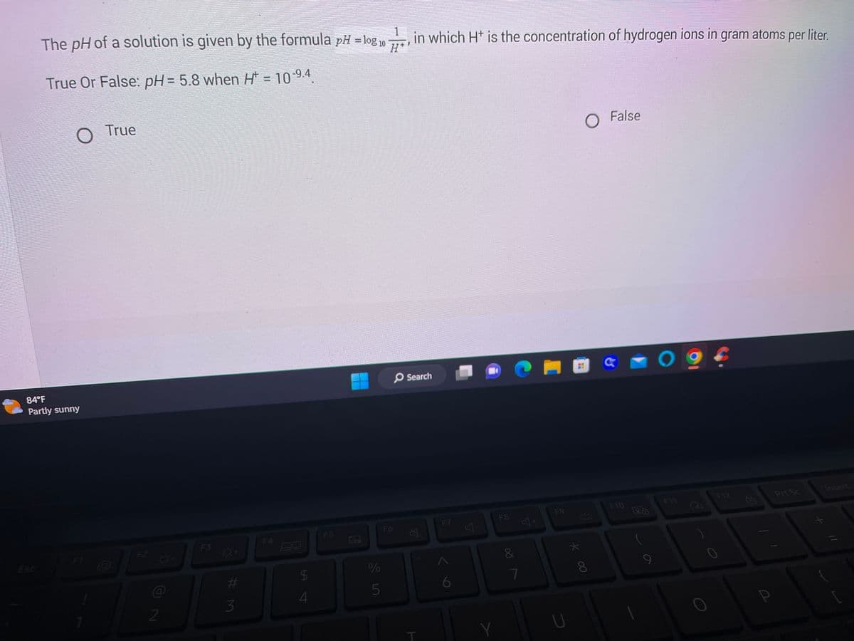 1
The pH of a solution is given by the formula pH = log 10
in which H+ is the concentration of hydrogen ions in gram atoms per liter.
H*
True Or False: pH = 5.8 when H* = 10-9.4.
Esc
O True
84°F
Partly sunny
F1
F2
2
F3
-O+
#M
3
F4
$
4
F5
%
5
F6
Search
X
T
F7
6
A
Y
F8
&
7
S+
F9
★
* 00
O False
€1
F10
O
F11
0
F12
fal
Prt Sc
Insert
//