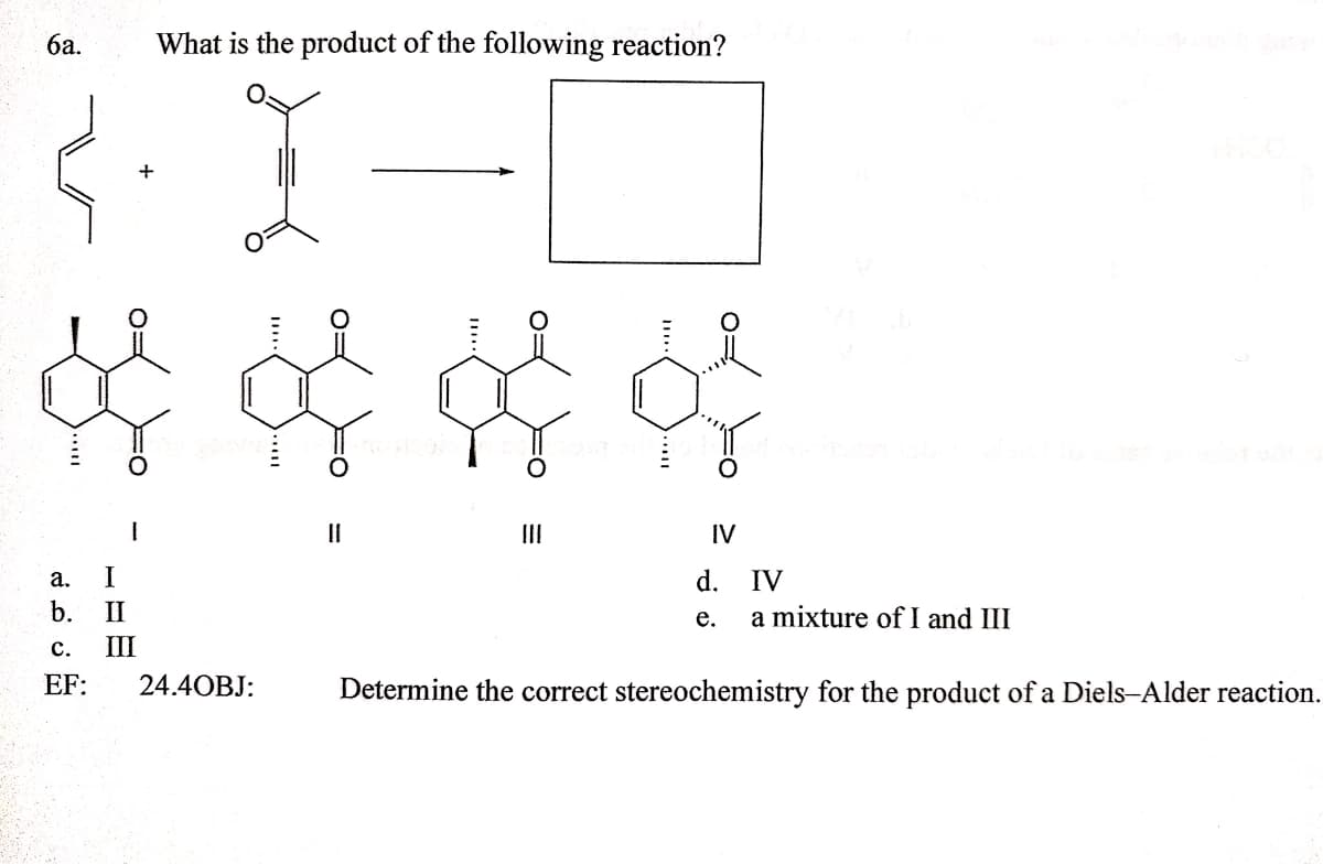 ба.
What is the product of the following reaction?
II
II
IV
а.
I
d.
IV
b.
II
a mixture of I and III
е.
с.
III
EF:
24.4OBJ:
Determine the correct stereochemistry for the product of a Diels-Alder reaction.
