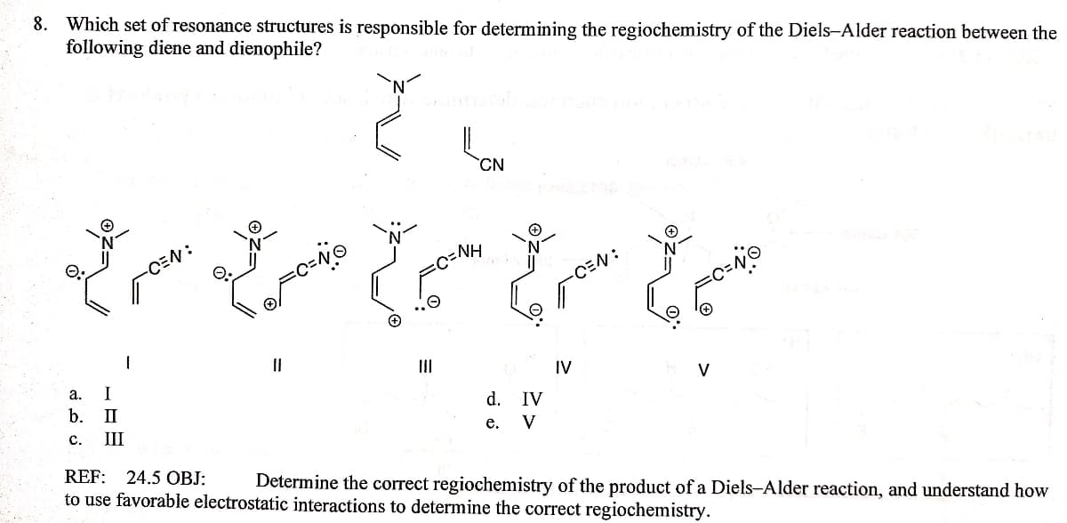 8. Which set of resonance structures is responsible for determining the regiochemistry of the Diels-Alder reaction between the
following diene and dienophile?
CN
HN=0=
CEN:
-CEN:
II
IV
a.
I
V
d. IV
e. V
b.
II
с.
III
REF:
24.5 OBJ:
Determine the correct regiochemistry of the product of a Diels-Alder reaction, and understand how
to use favorable electrostatic interactions to determine the correct regiochemistry.
