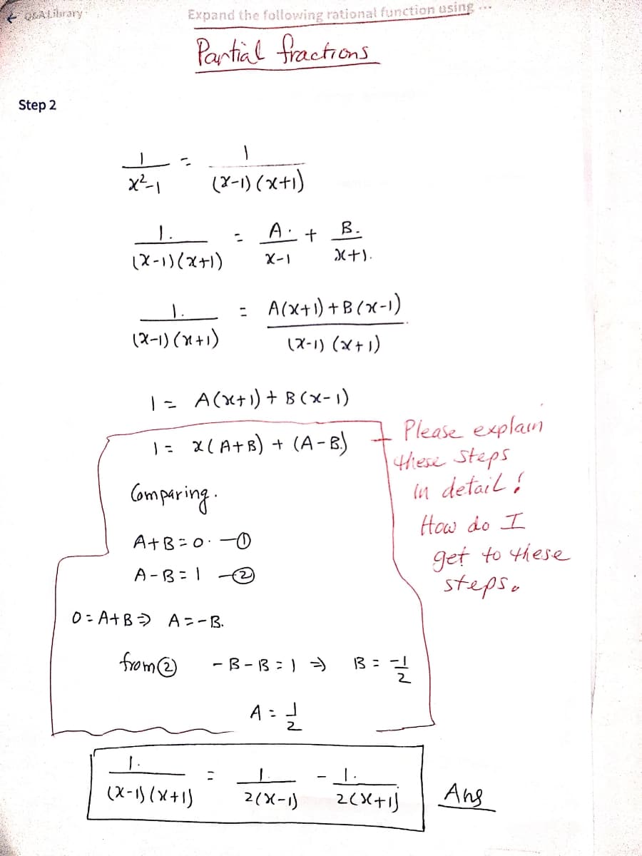 Expand the following rational function using
Partial fractions
Step 2
x-1
(Y-1) (x+1)
B.
1.
(X-1)(x+)
X-1
: A(x+1) +B(x-1)
(ス-1)(M+)
(X-1) (x+1)
|- A(x+) + B(x- 1)
Please explam
1Hiese Steps
in detail ļ
1- x(A+B) + (A-B)
Comparing.
How do I
AtB=0:-0
get to these
steps.
A -B= 1
0: A+B) A=-B.
- B- 13:) )
13 = -
Omay
こ
(X-1) (x+1)
2(X-1)
Ang
고
