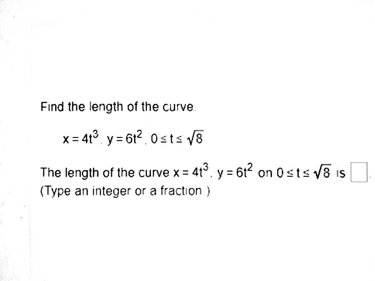 Find the length of the curve
x = 4t3 y = 612, 0sts v8
%3D
The length of the curve x = 4t°, y = 6t on 0sts v8 is
(Type an integer or a fraction)
%3D
