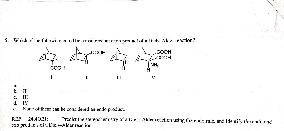 5. Which of the following could be considered an endo product of a Diels-Alder reaction?
СООН
СООН
TNH2
-СООН
-H
COOH
H
II
II
IV
а.
I
b.
II
с.
III
d. IV
None of these can be considered an endo product.
е.
REF: 24.4OBJ:
Predict the stereochemistry of a Diels-Alder reaction using the endo rule, and identify the endo and
exo products of a Diels-Alder reaction.
