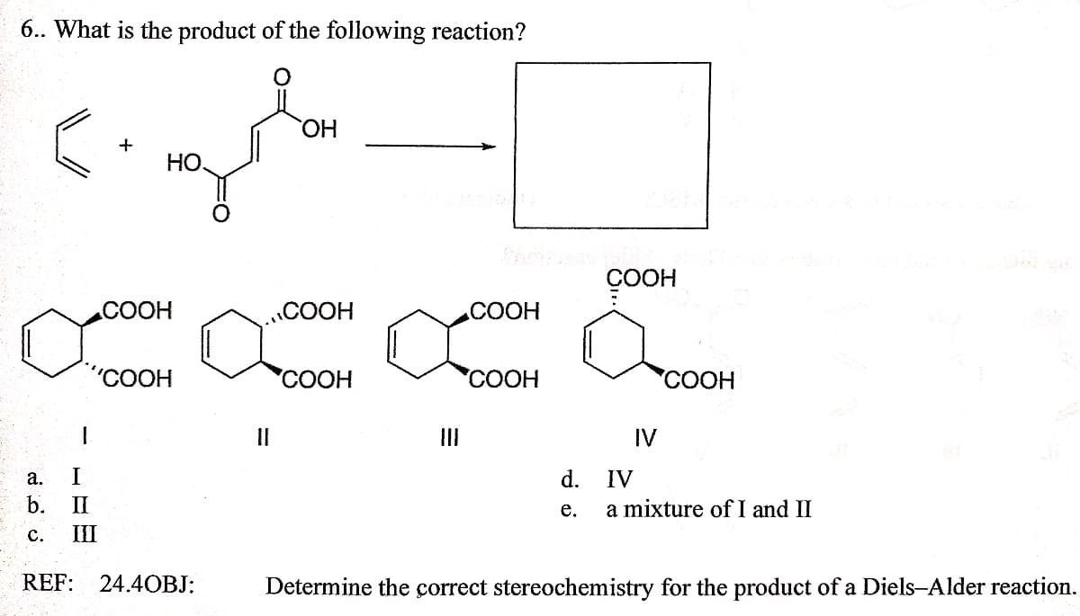 6.. What is the product of the following reaction?
ОН
HO
ÇOOH
СООН
COOH
СООН
"СООН
'COOH
"СООН
СООН
II
II
IV
a.
d.
IV
b.
II
е.
a mixture of I and II
с.
III
REF:
24.40ВJ:
Determine the correct stereochemistry for the product of a Diels-Alder reaction.
