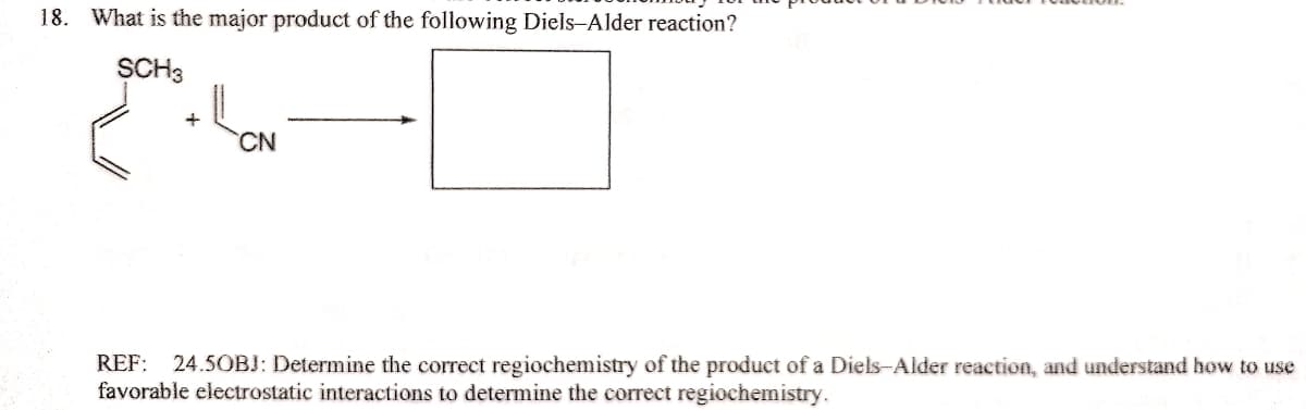 18. What is the major product of the following Diels-Alder reaction?
SCH3
CN.
REF: 24.5OBJ: Determine the correct regiochemistry of the product of a Diels-Alder reaction, and understand how to use
favorable electrostatic interactions to determine the correct regiochemistry.
