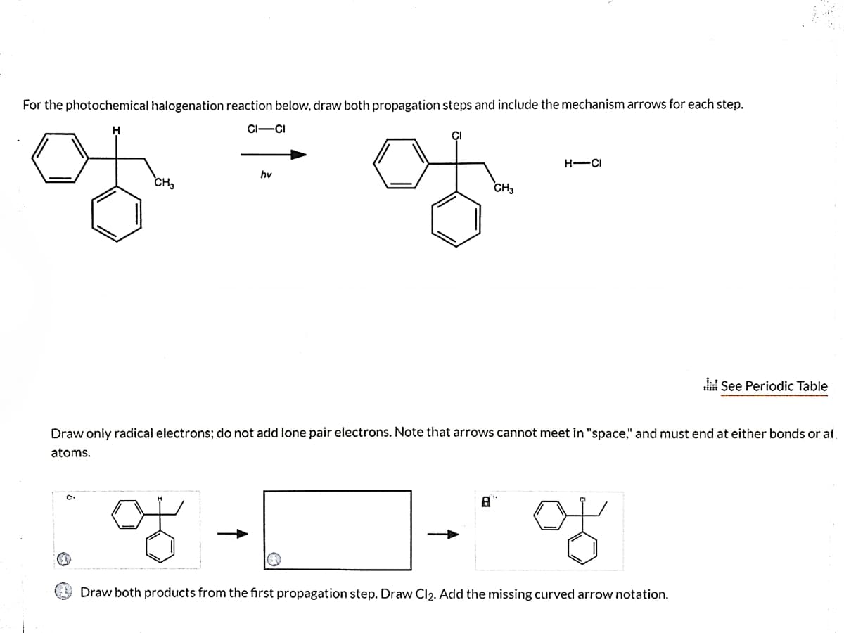 For the photochemical halogenation reaction below, draw both propagation steps and include the mechanism arrows for each step.
CI-CI
of
H-CI
hv
CH3
CH3
See Periodic Table
Draw only radical electrons; do not add lone pair electrons. Note that arrows cannot meet in "space," and must end at either bonds or at
atoms.
of
of
Draw both products from the first propagation step. Draw Cl2. Add the missing curved arrow notation.
