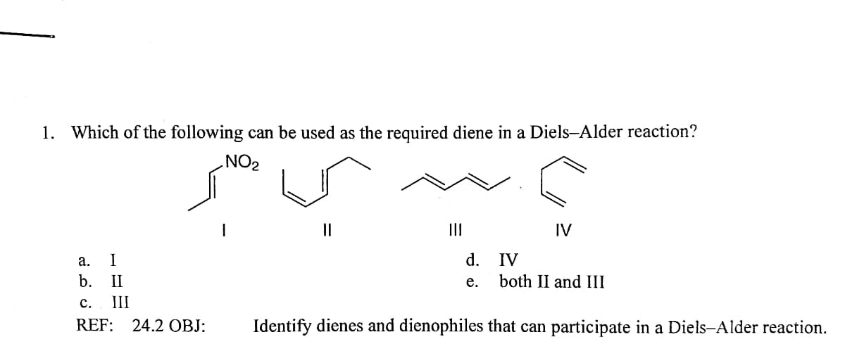 1. Which of the following can be used as the required diene in a Diels-Alder reaction?
NO2
II
II
IV
а.
I
d. IV
b.
II
е.
both II and III
с.
III
REF:
24.2 OBJ:
Identify dienes and dienophiles that can participate in a Diels-Alder reaction.
