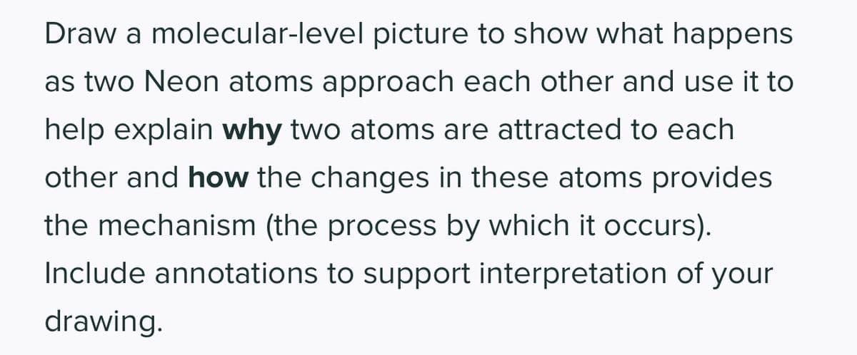 Draw a molecular-level picture to show what happens
as two Neon atoms approach each other and use it to
help explain why two atoms are attracted to each
other and how the changes in these atoms provides
the mechanism (the process by which it occurs).
Include annotations to support interpretation of your
drawing.