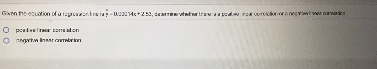 Given the equation of a regression line is y = 0.00014x +2.53, determine whether there is a positive linear correlation or a negative linear correlation.
positive linear correlation
negative linear correlation
