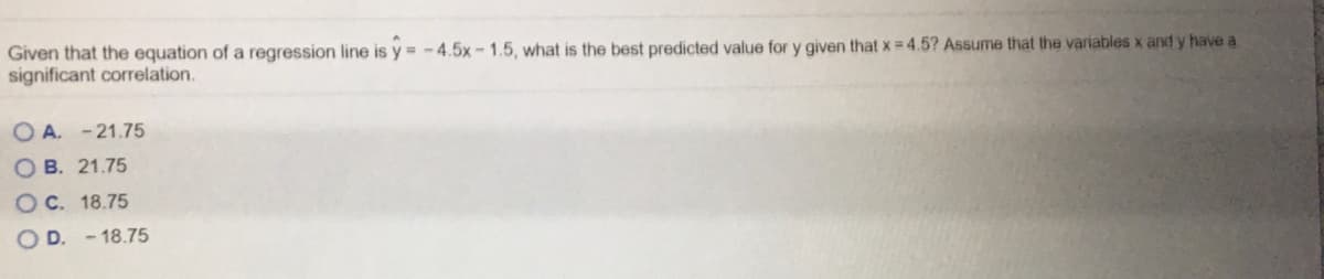 Given that the equation of a regression line is y = - 4.5x- 1.5, what is the best predicted value for y given that x = 4.5? Assume that the variables x and y have a
significant correlation.
O A. - 21.75
O B. 21.75
OC. 18.75
O D. - 18.75
