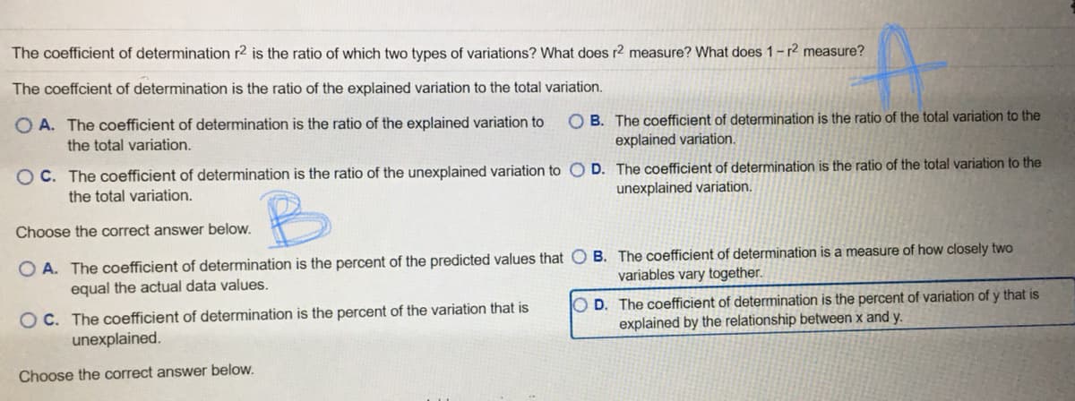 The coefficient of determination r2 is the ratio of which two types of variations? What does r2 measure? What does 1-r² measure?
The coeffcient of determination is the ratio of the explained variation to the total variation.
O A. The coefficient of determination is the ratio of the explained variation to
the total variation.
O B. The coefficient of determination is the ratio of the total variation to the
explained variation.
O C. The coefficient of determination is the ratio of the unexplained variation to O D. The coefficient of determination is the ratio of the total variation to the
unexplained variation.
the total variation.
Choose the correct answer below.
O A. The coefficient of determination is the percent of the predicted values that O B. The coefficient of determination is a measure of how closely two
equal the actual data values.
variables vary together.
OC. The coefficient of determination is the percent of the variation that is
unexplained.
O D. The coefficient of determination is the percent of variation of y that is
explained by the relationship between x and y.
Choose the correct answer below.
