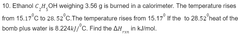 10. Ethanol C₂H₂OH weighing 3.56 g is burned in a calorimeter. The temperature rises
from 15.17°C to 28. 52°C. The temperature rises from 15.17° If the to 28.52 heat of the
bomb plus water is 8.224kJ/ C. Find the AH
rxn
in kJ/mol.