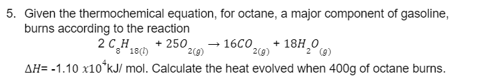 5. Given the thermochemical equation, for octane, a major component of gasoline,
burns according to the reaction
+ 250
2(g)
2 (9)
AH= -1.10 x10 kJ/mol. Calculate the heat evolved when 400g of octane burns.
2 CH
8 18(1)
→ 16CO
2(g)
+ 18H₂0