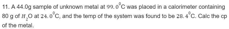 11. A 44.0g sample of unknown metal at 99.0°C was placed in a calorimeter containing
80 g of H₂O at 24.0°C, and the temp of the system was found to be 28.4°C. Calc the cp
of the metal.