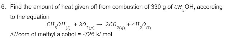 6. Find the amount of heat given off from combustion of 330 g of CH₂OH, according
to the equation
CH₂OH (1) +30. → 2CO
2(g)
AH com of methyl alcohol = -726 k/ mol
2(g)
+ 4H₂0 (1)