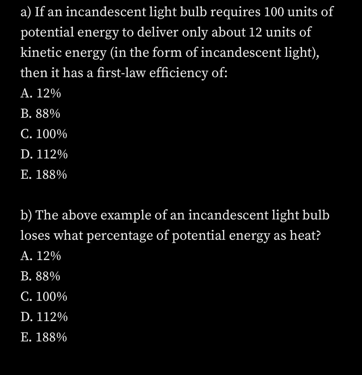 a) If an incandescent light bulb requires 100 units of
potential energy to deliver only about 12 units of
kinetic energy (in the form of incandescent light),
then it has a first-law efficiency of:
А. 12%
В. 88%
C. 100%
D. 112%
E. 188%
b) The above example of an incandescent light bulb
loses what percentage of potential energy as heat?
А. 12%
В. 88%
С. 100%
D. 112%
E. 188%
