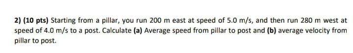 2) (10 pts) Starting from a pillar, you run 200 m east at speed of 5.0 m/s, and then run 280 m west at
speed of 4.0 m/s to a post. Calculate (a) Average speed from pillar to post and (b) average velocity from
pillar to post.
