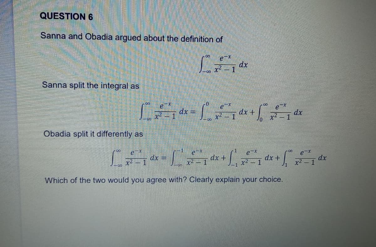 QUESTION 6
Sanna and Obadia argued about the definition of
00
e-x
L
dx
1
00
Sanna split the integral as
e
ex
-00
ex
£ £ ¹x = ²7 dx + ²° ²²²7 dx
dx
5.
1
1
10
Obadia split it differently as
ex
ex
ex
e-x
[=*=[Sª+[ ²₁ dx + √²° ²₁ dx
Sº
dx=
dx
x² 1
1
x
x2
x2
1
Which of the two would you agree with? Clearly explain your choice.