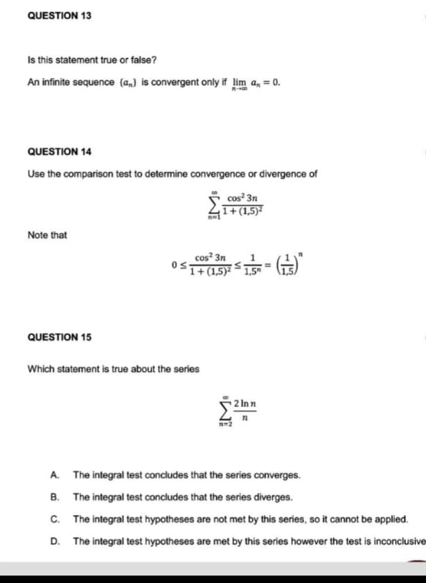 QUESTION 13
Is this statement true or false?
An infinite sequence {a} is convergent only if lim a, = 0.
QUESTION 14
Use the comparison test to determine convergence or divergence of
cos² 3n
1+(1,5)²
n=1
Note that
cos² 3n
0≤1+(1,5)²
-(+)*
QUESTION 15
Which statement is true about the series
2 Inn
n
7=2
A. The integral test concludes that the series converges.
B.
The integral test concludes that the series diverges.
C. The integral test hypotheses are not met by this series, so it cannot be applied.
D. The integral test hypotheses are met by this series however the test is inconclusive
1,5"