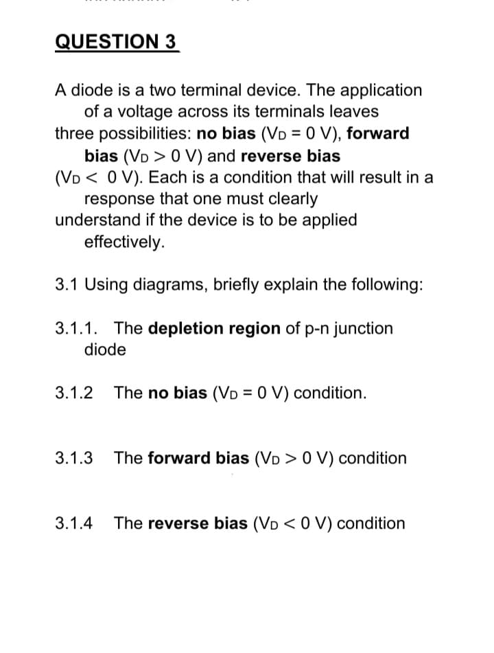 QUESTION 3
A diode is a two terminal device. The application
of a voltage across its terminals leaves
three possibilities: no bias (VD = 0 V), forward
bias (VD > 0 V) and reverse bias
(VD< 0 V). Each is a condition that will result in a
response that one must clearly
understand if the device is to be applied
effectively.
3.1 Using diagrams, briefly explain the following:
3.1.1. The depletion region of p-n junction
diode
3.1.2 The no bias (VD = 0 V) condition.
3.1.3 The forward bias (VD > 0 V) condition
3.1.4 The reverse bias (VD< 0 V) condition