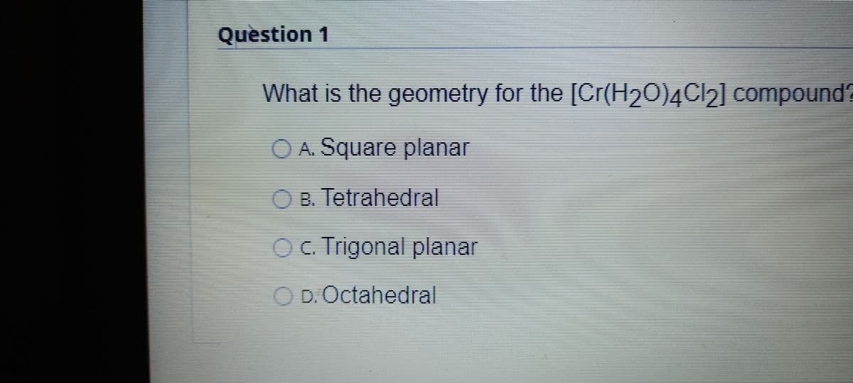 Quèstion 1
What is the geometry for the [Cr(H20)4Cl2] compound?
OA. Square planar
OB. Tetrahedral
OC Trigonal planar
OD.Octahedral
