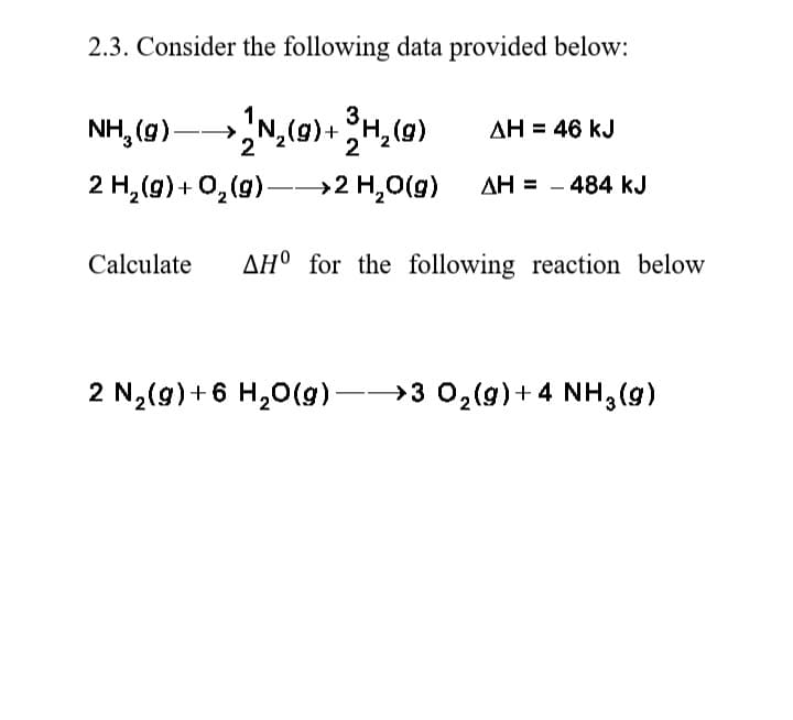 2.3. Consider the following data provided below:
NH, (g)
)-N,(9)+H,(0)
AH = 46 kJ
2 H,(g)+ 0,(9)–→2 H,0(g)
AH = - 484 kJ
Calculate
AH° for the following reaction below
2 N2(g) +6 H,0 -3 0,(9)+ 4 NH,(g)
